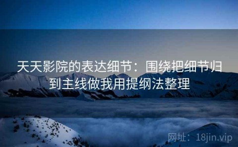 天天影院的表达细节：围绕把细节归到主线做我用提纲法整理