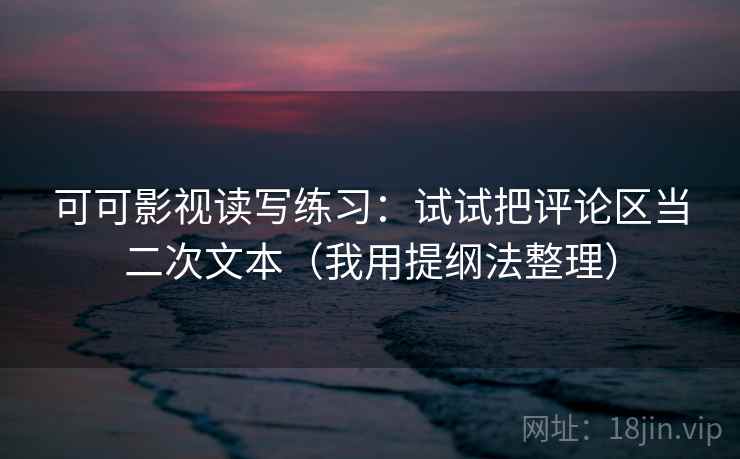可可影视读写练习：试试把评论区当二次文本（我用提纲法整理）