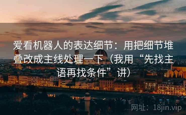 爱看机器人的表达细节:用把细节堆叠改成主线处理一下(我用“先找主语再找条件”讲) 爱看机器人的表达细节:用把细节堆叠改成主线处理一下(我用“先找主语再找条件”讲)