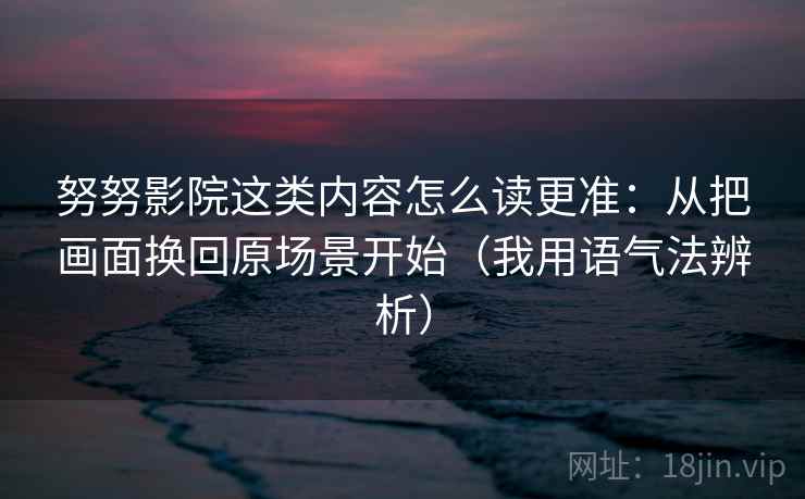 努努影院这类内容怎么读更准:从把画面换回原场景开始(我用语气法辨析) 努努影院这类内容怎么读更准:从把画面换回原场景开始(我用语气法辨析)