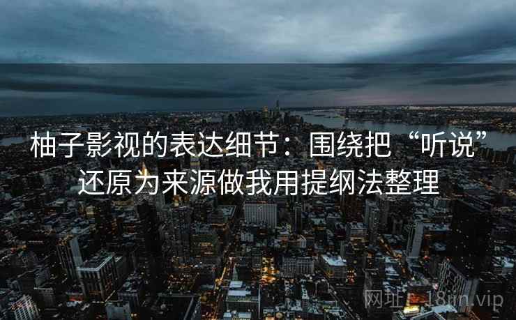 柚子影视的表达细节:围绕把“听说”还原为来源做我用提纲法整理 柚子影视的表达细节:围绕把“听说”还原为来源做我用提纲法整理