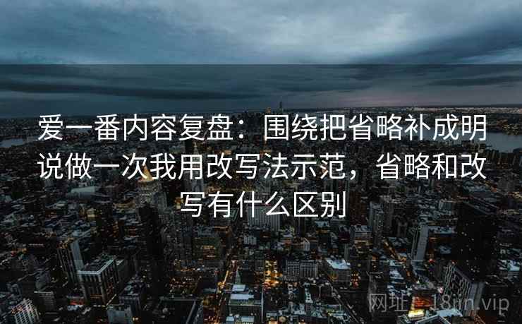 爱一番内容复盘：围绕把省略补成明说做一次我用改写法示范，省略和改写有什么区别