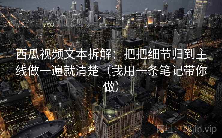 西瓜视频文本拆解：把把细节归到主线做一遍就清楚（我用一条笔记带你做）